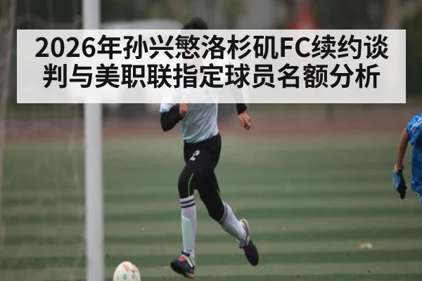 2026年孙兴慜洛杉矶FC续约谈判与美职联指定球员名额分析