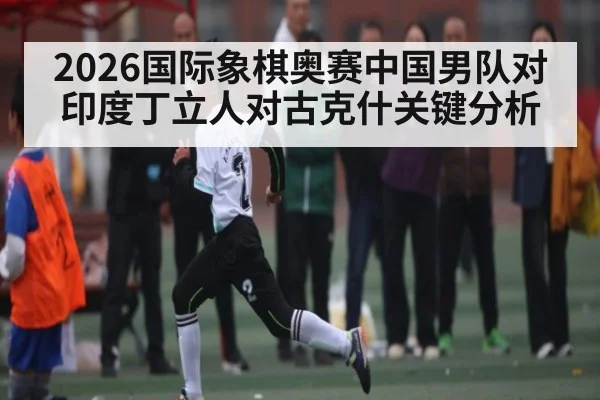 2026国际象棋奥赛中国男队对印度丁立人对古克什关键分析