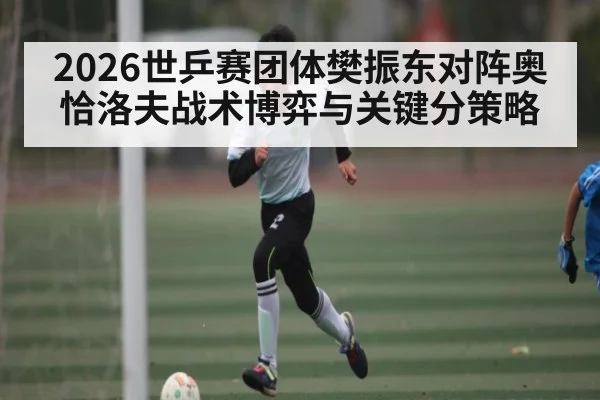 2026世乒赛团体樊振东对阵奥恰洛夫战术博弈与关键分策略